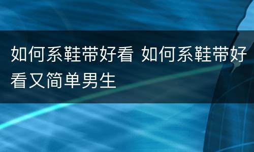 如何系鞋带好看 如何系鞋带好看又简单男生