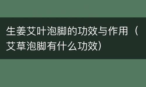 生姜艾叶泡脚的功效与作用（艾草泡脚有什么功效）