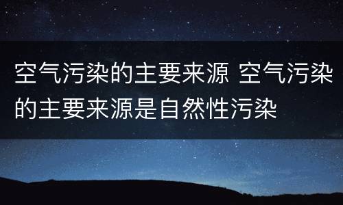 空气污染的主要来源 空气污染的主要来源是自然性污染