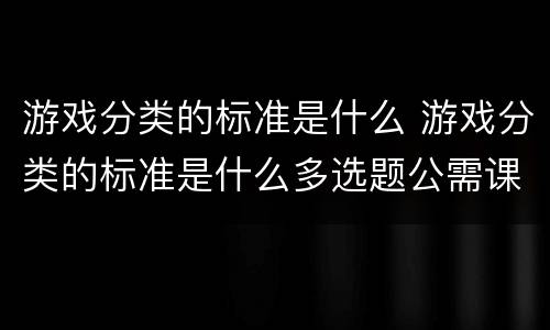 游戏分类的标准是什么 游戏分类的标准是什么多选题公需课
