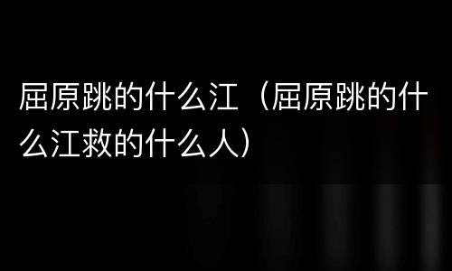 屈原跳的什么江（屈原跳的什么江救的什么人）
