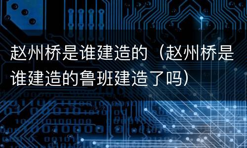赵州桥是谁建造的（赵州桥是谁建造的鲁班建造了吗）