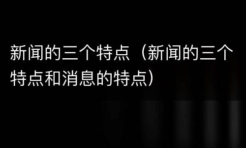 新闻的三个特点（新闻的三个特点和消息的特点）