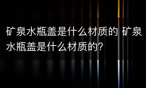 矿泉水瓶盖是什么材质的 矿泉水瓶盖是什么材质的?