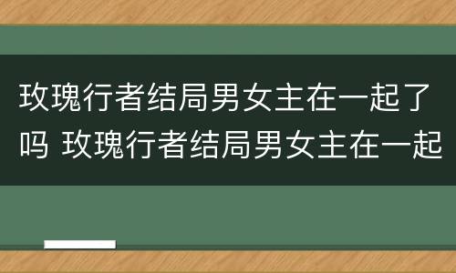 玫瑰行者结局男女主在一起了吗 玫瑰行者结局男女主在一起了吗视频