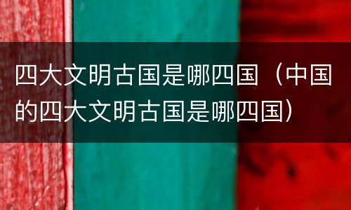 四大文明古国是哪四国（中国的四大文明古国是哪四国）