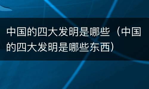 中国的四大发明是哪些（中国的四大发明是哪些东西）