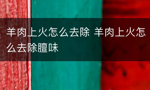 羊肉上火怎么去除 羊肉上火怎么去除膻味