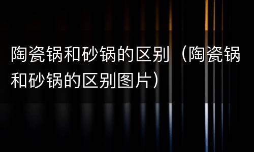 陶瓷锅和砂锅的区别（陶瓷锅和砂锅的区别图片）