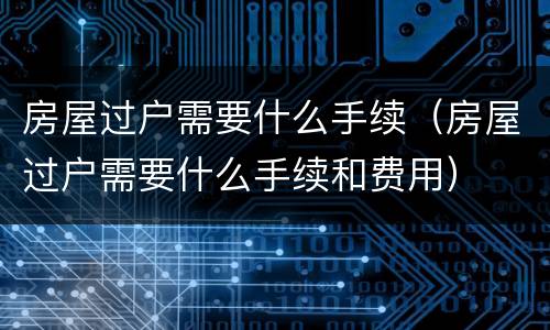 房屋过户需要什么手续（房屋过户需要什么手续和费用）