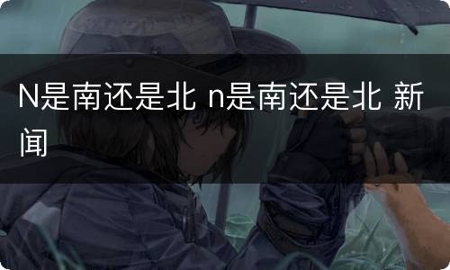 N是南还是北 n是南还是北 新闻