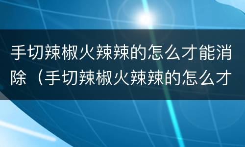 手切辣椒火辣辣的怎么才能消除（手切辣椒火辣辣的怎么才能消除小妙招）