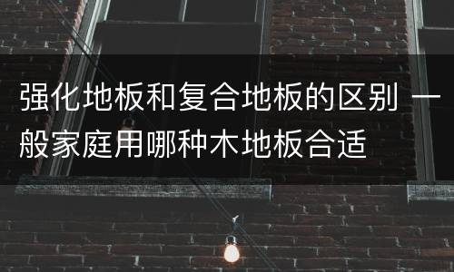 强化地板和复合地板的区别 一般家庭用哪种木地板合适