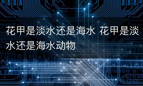 花甲是淡水还是海水 花甲是淡水还是海水动物