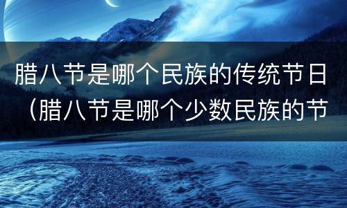 腊八节是哪个民族的传统节日（腊八节是哪个少数民族的节日）