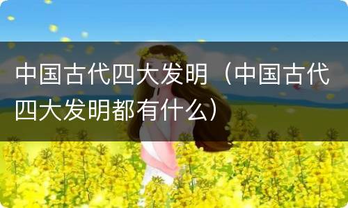 中国古代四大发明（中国古代四大发明都有什么）