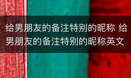 给男朋友的备注特别的昵称 给男朋友的备注特别的昵称英文