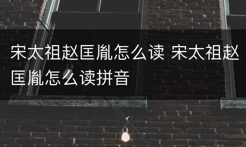 宋太祖赵匡胤怎么读 宋太祖赵匡胤怎么读拼音