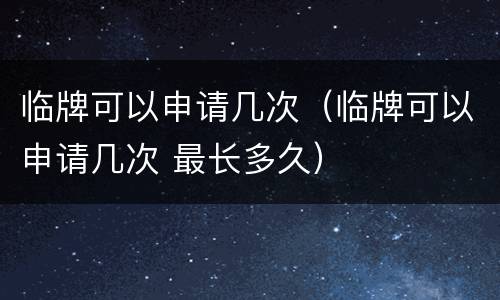 临牌可以申请几次（临牌可以申请几次 最长多久）