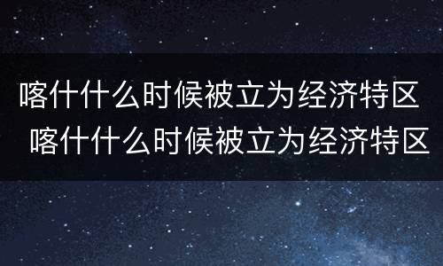 喀什什么时候被立为经济特区 喀什什么时候被立为经济特区的