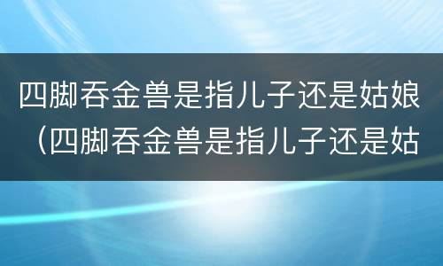 四脚吞金兽是指儿子还是姑娘（四脚吞金兽是指儿子还是姑娘）