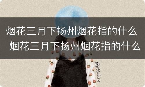 烟花三月下扬州烟花指的什么 烟花三月下扬州烟花指的什么意思