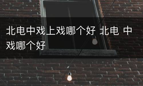 北电中戏上戏哪个好 北电 中戏哪个好