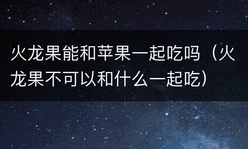 火龙果能和苹果一起吃吗（火龙果不可以和什么一起吃）