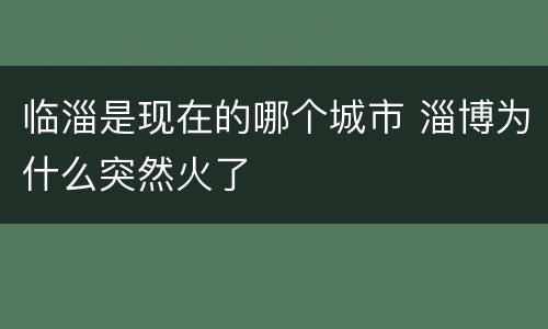 临淄是现在的哪个城市 淄博为什么突然火了