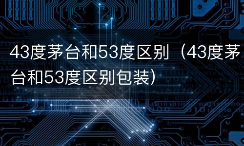 43度茅台和53度区别（43度茅台和53度区别包装）
