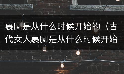 裹脚是从什么时候开始的（古代女人裹脚是从什么时候开始的）