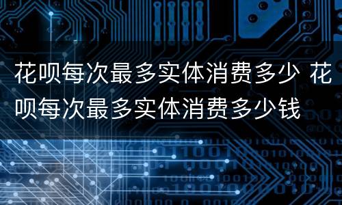 花呗每次最多实体消费多少 花呗每次最多实体消费多少钱