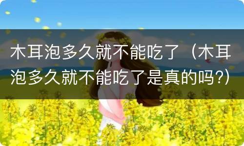 木耳泡多久就不能吃了（木耳泡多久就不能吃了是真的吗?）