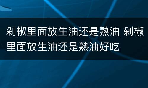 剁椒里面放生油还是熟油 剁椒里面放生油还是熟油好吃