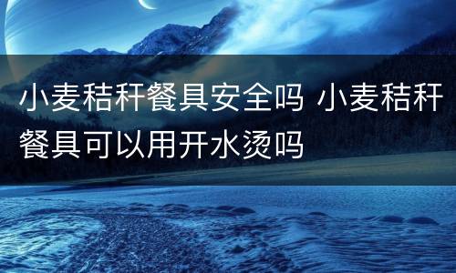 小麦秸秆餐具安全吗 小麦秸秆餐具可以用开水烫吗