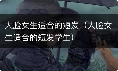 大脸女生适合的短发（大脸女生适合的短发学生）