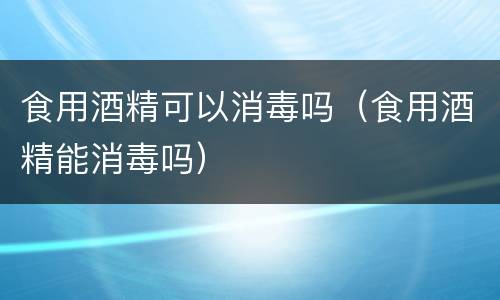 食用酒精可以消毒吗（食用酒精能消毒吗）