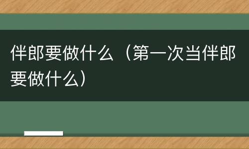 伴郎要做什么（第一次当伴郎要做什么）