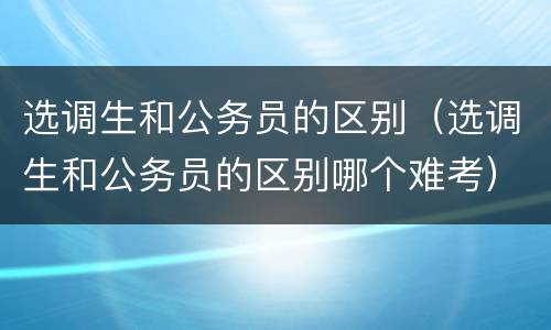 选调生和公务员的区别（选调生和公务员的区别哪个难考）