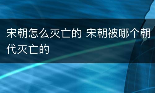 宋朝怎么灭亡的 宋朝被哪个朝代灭亡的