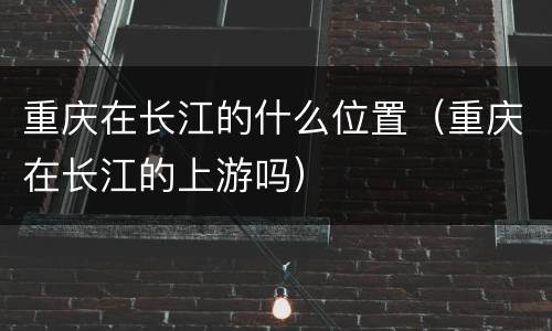 重庆在长江的什么位置（重庆在长江的上游吗）