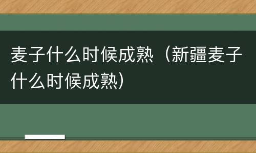 麦子什么时候成熟（新疆麦子什么时候成熟）