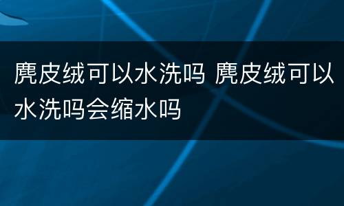 麂皮绒可以水洗吗 麂皮绒可以水洗吗会缩水吗