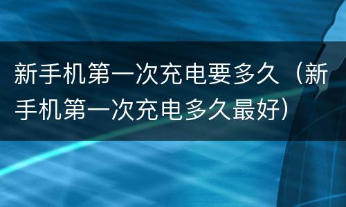 新手机第一次充电要多久（新手机第一次充电多久最好）