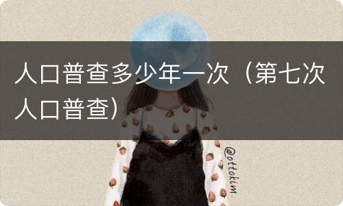 人口普查多少年一次（第七次人口普查）