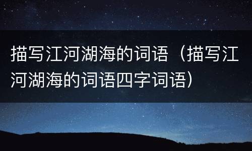 描写江河湖海的词语（描写江河湖海的词语四字词语）
