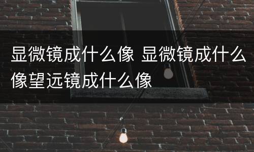 显微镜成什么像 显微镜成什么像望远镜成什么像