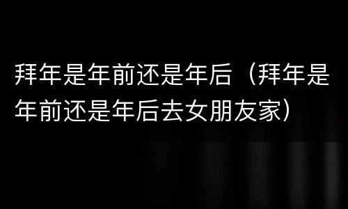 拜年是年前还是年后（拜年是年前还是年后去女朋友家）