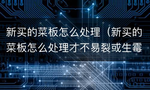 新买的菜板怎么处理（新买的菜板怎么处理才不易裂或生霉）