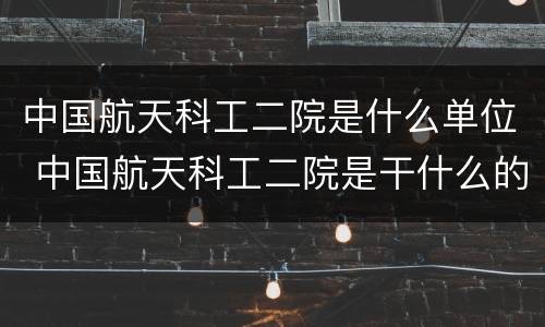 中国航天科工二院是什么单位 中国航天科工二院是干什么的